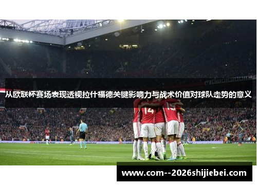 从欧联杯赛场表现透视拉什福德关键影响力与战术价值对球队走势的意义 从欧联杯赛场表现透视拉什福德关键影响力与战术价值对球队走势的意义