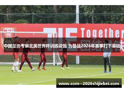中国足协考察北美世界杯训练设施 为备战2026年赛事打下基础