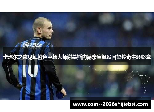 卡塔尔之夜见证橙色中场大师谢幕斯内德亲宣退役回望传奇生涯终章 卡塔尔之夜见证橙色中场大师谢幕斯内德亲宣退役回望传奇生涯终章