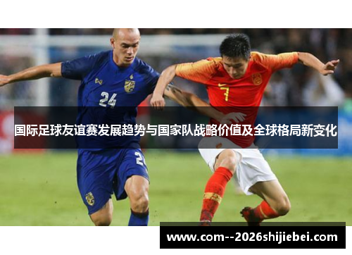 国际足球友谊赛发展趋势与国家队战略价值及全球格局新变化 国际足球友谊赛发展趋势与国家队战略价值及全球格局新变化